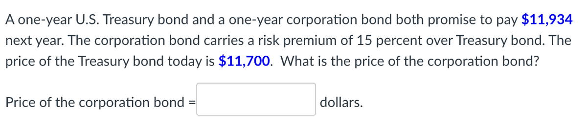 A one-year U.S. Treasury bond and a one-year corporation bond both promise to pay $11,934
next year. The corporation bond carries a risk premium of 15 percent over Treasury bond. The
price of the Treasury bond today is $11,700. What is the price of the corporation bond?
Price of the corporation bond
dollars.