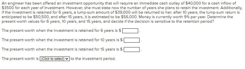 An engineer has been offered an investment opportunity that will require an immediate cash outlay of $40,000 for a cash inflow of
$3500 for each year of investment. However, she must state now the number of years she plans to retain the investment. Additionally,
if the investment is retained for 6 years, a lump-sum amount of $39,000 will be returned to her; after 10 years, the lump-sum return is
anticipated to be $50,500, and after 15 years, it is estimated to be $56,000. Money is currently worth 9% per year. Determine the
present worth values for 6 years, 10 years, and 15 years, and decide if the decision is sensitive to the retention period?
The present worth when the investment is retained for 6 years is $
The present worth when the investment is retained for 10 years is $
The present worth when the investment is retained for 15 years is $
The present worth is [(Click to select) to the investment period.