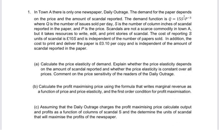 1. In Town A there is only one newspaper, Daily Outrage. The demand for the paper depends
on the price and the amount of scandal reported. The demand function is Q = 15SP-3
where Q is the number of issues sold per day, S is the number of column inches of scandal
reported in the paper, and P is the price. Scandals are not a scarce commodity in town A,
but it takes resources to write, edit, and print stories of scandal. The cost of reporting S
units of scandal is £10S and is independent of the number of papers sold. In addition, the
cost to print and deliver the paper is £0.10 per copy and is independent of the amount of
scandal reported in the paper.
(a) Calculate the price elasticity of demand. Explain whether the price elasticity depends
on the amount of scandal reported and whether the price elasticity is constant over all
prices. Comment on the price sensitivity of the readers of the Daily Outrage.
(b) Calculate the profit maximising price using the formula that writes marginal revenue as
a function of price and price elasticity, and the first order condition for profit maximisation.
(c) Assuming that the Daily Outrage charges the profit maximising price calculate output
and profits as a function of columns of scandal S and the determine the units of scandal
that will maximise the profits of the newspaper.