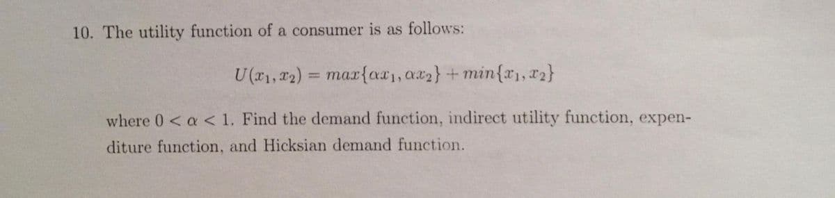 10. The utility function of a consumer is as follows:
U(x1, x2) = max{ax₁, ax2} + min{x1, x2}
where 0 < a < 1. Find the demand function, indirect utility function, expen-
diture function, and Hicksian demand function.