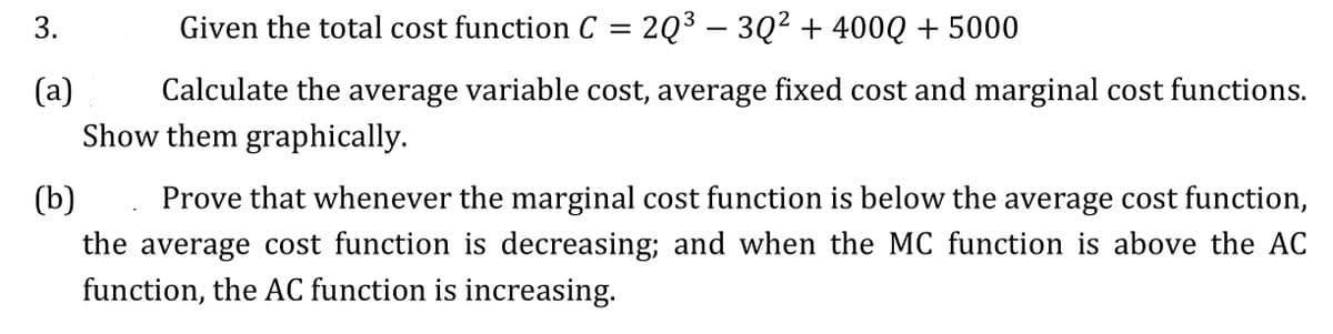 3.
(a)
Given the total cost function C
=
2Q³ - 3Q² + 400Q + 5000
Calculate the average variable cost, average fixed cost and marginal cost functions.
Show them graphically.
(b)
Prove that whenever the marginal cost function is below the average cost function,
the average cost function is decreasing; and when the MC function is above the AC
function, the AC function is increasing.