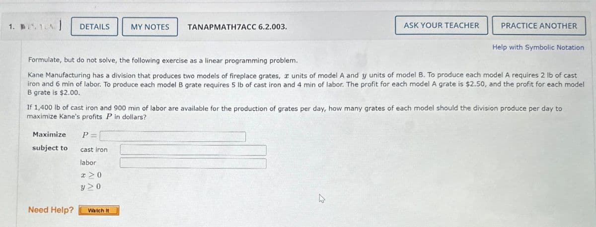 1. 1
DETAILS
MY NOTES
TANAPMATH7ACC 6.2.003.
ASK YOUR TEACHER
PRACTICE ANOTHER
Help with Symbolic Notation
Formulate, but do not solve, the following exercise as a linear programming problem.
Kane Manufacturing has a division that produces two models of fireplace grates, x units of model A and y units of model B. To produce each model A requires 2 lb of cast
iron and 6 min of labor. To produce each model B grate requires 5 lb of cast iron and 4 min of labor. The profit for each model A grate is $2.50, and the profit for each model
B grate is $2.00.
If 1,400 lb of cast iron and 900 min of labor are available for the production of grates per day, how many grates of each model should the division produce per day to
maximize Kane's profits P in dollars?
Maximize
P =
subject to
cast iron
labor
y≥0
Need Help?
Watch It
4