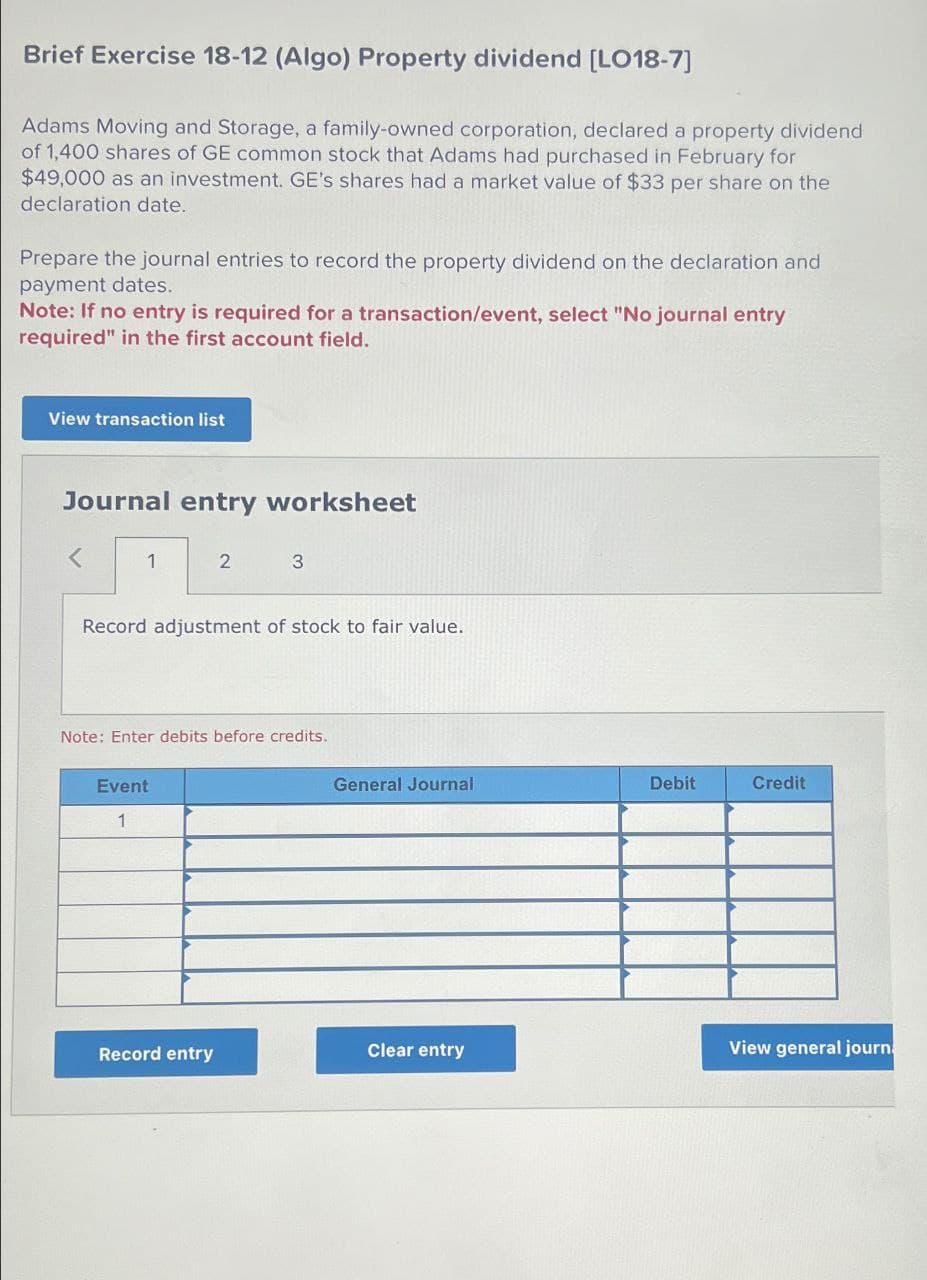 Brief Exercise 18-12 (Algo) Property dividend [LO18-7]
Adams Moving and Storage, a family-owned corporation, declared a property dividend
of 1,400 shares of GE common stock that Adams had purchased in February for
$49,000 as an investment. GE's shares had a market value of $33 per share on the
declaration date.
Prepare the journal entries to record the property dividend on the declaration and
payment dates.
Note: If no entry is required for a transaction/event, select "No journal entry
required" in the first account field.
View transaction list
Journal entry worksheet
<
1
2
3
Record adjustment of stock to fair value.
Note: Enter debits before credits.
Event
1
General Journal
Debit
Credit
Record entry
Clear entry
View general journ