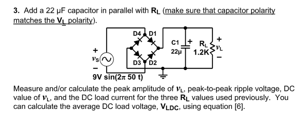 3. Add a 22 µF capacitor in parallel with RL (make sure that capacitor polarity
matches the Vị polarity).
D4
D1
C1
+
RL
1.2K
+
22µ
Vs(N
D3
D2
9V sin(27 50 t)
Measure and/or calculate the peak amplitude of vL, peak-to-peak ripple voltage, DC
value of VL, and the DC load current for the three RL values used previously. You
can calculate the average DC load voltage, VLDc, using equation [6].
