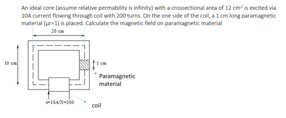 An ideal core (assume relative permability is infinity) with a crossectional area of 12 cm² is excited via
10A current flowing through coil with 200 turns. On the one side of the coil, a 1 cm long paramagnetic
material (ur=1) is placed. Calculate the magnetic field on paramagnetic material
20 cm
10 cm
1 cm
Paramagnetic
material
=10A/N=200
coil
