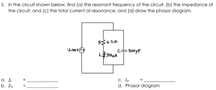 5. In the circuit shown below, find (a) the resonant frequency of the circuit, (b) the impedance of
the circuit, and (c) the total current at resonance; and (d) draw the phasor diagram.
Valoove
c+500pF
C=
L 203 uH
a. fr
b. Zт
c. IT
d. Phasor diagram
I|||
