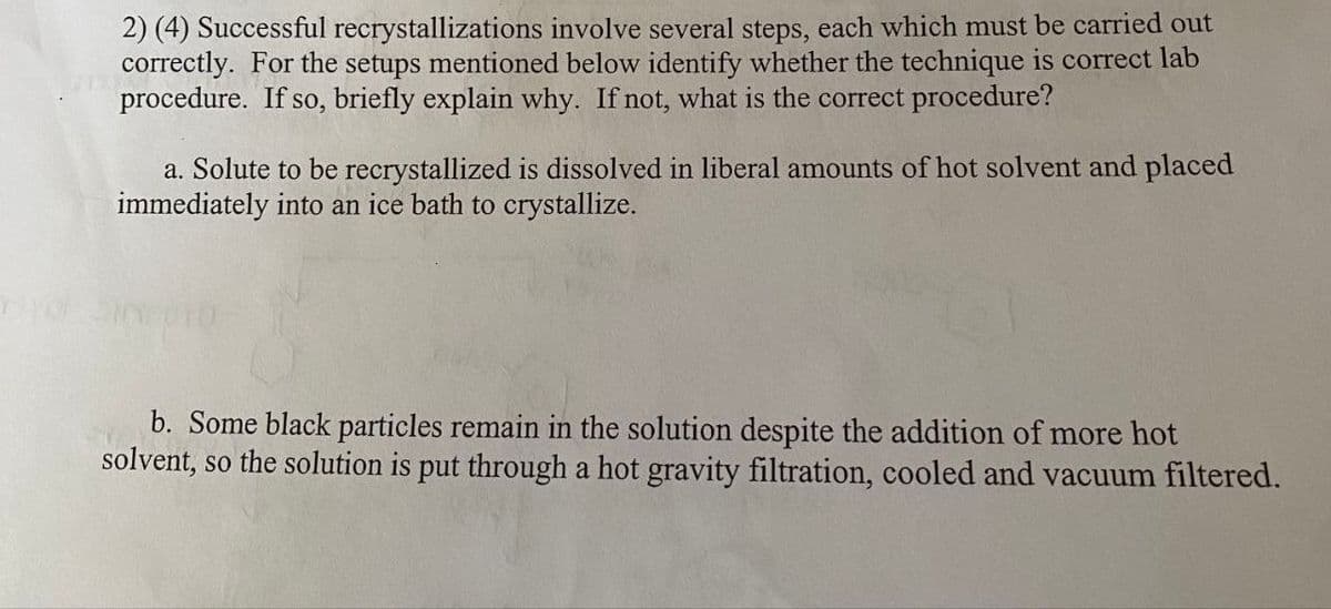 2) (4) Successful recrystallizations involve several steps, each which must be carried out
correctly. For the setups mentioned below identify whether the technique is correct lab
procedure. If so, briefly explain why. If not, what is the correct procedure?
a. Solute to be recrystallized is dissolved in liberal amounts of hot solvent and placed
immediately into an ice bath to crystallize.
b. Some black particles remain in the solution despite the addition of more hot
solvent, so the solution is put through a hot gravity filtration, cooled and vacuum filtered.