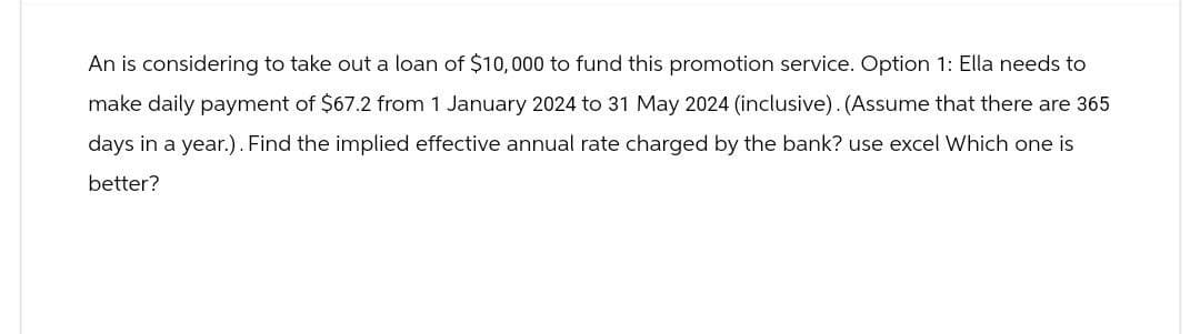An is considering to take out a loan of $10,000 to fund this promotion service. Option 1: Ella needs to
make daily payment of $67.2 from 1 January 2024 to 31 May 2024 (inclusive). (Assume that there are 365
days in a year.). Find the implied effective annual rate charged by the bank? use excel Which one is
better?