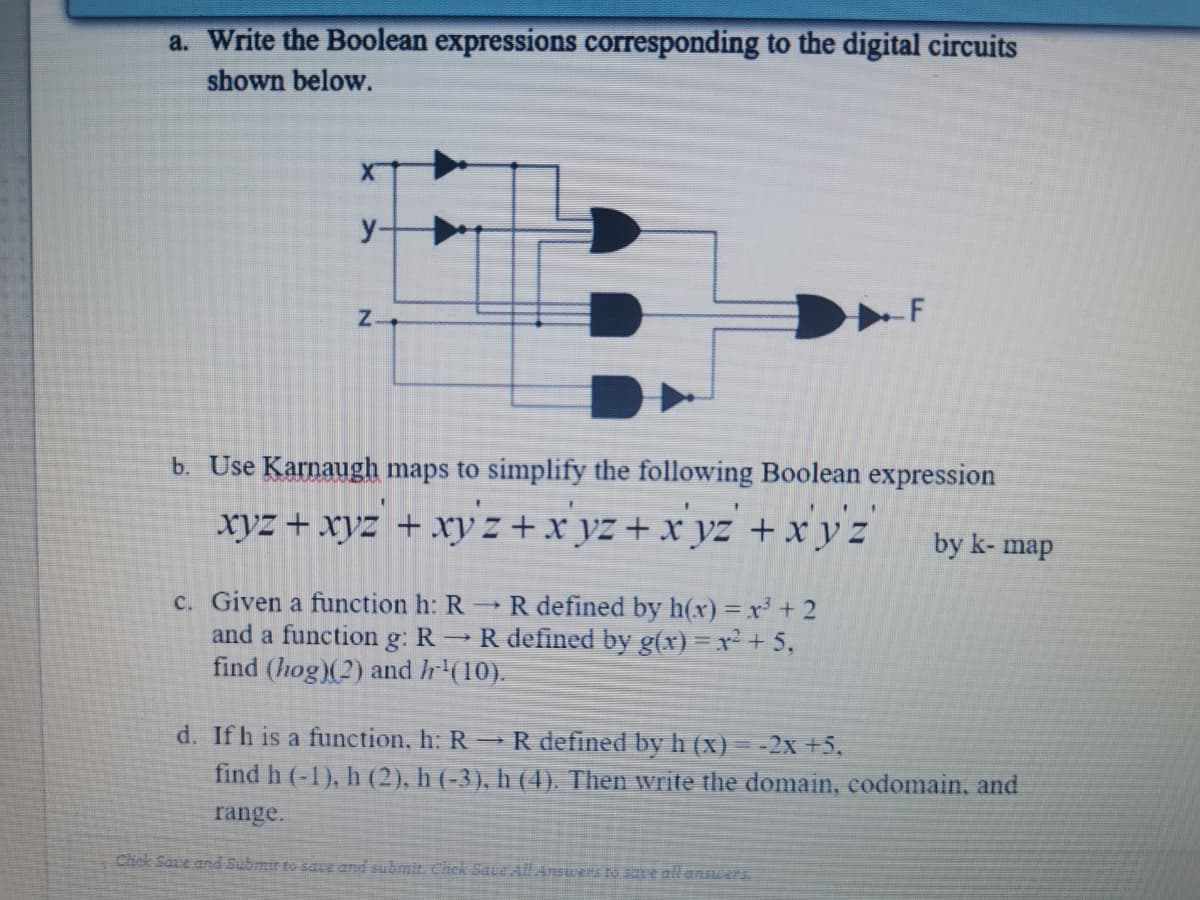 a. Write the Boolean expressions corresponding to the digital circuits
shown below.
y-
Z-
b. Use Karnaugh maps to simplify the following Boolean expression
1 1.
xyz + xyz + xry z + x yz + x yz + x y z
by k- map
c. Given a function h: R R defined by h(xr) = x+ 2
and a function g: R R defined by g(x) = x² + 5,
find (hog)(2) and hr (10).
d. Ifh is a function, h: R R defined by h (x) = -2x +5,
find h (-1), h (2), h (-3), h (4). Then write the domain, codomain, and
range.
Chck Save and Submir to sae and submit. Chck Saue AlAnswers to sne all answers.
