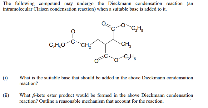 The following compound may undergo the Dieckmann condensation reaction (an
intramolecular Claisen condensation reaction) when a suitable base is added to it.
C₂H5
!
C,H,O
-CH₂
-C₂H5
(i)
What is the suitable base that should be added in the above Dieckmann condensation
reaction?
(ii)
What B-keto ester product would be formed in the above Dieckmann condensation
reaction? Outline a reasonable mechanism that account for the reaction.
CH3
