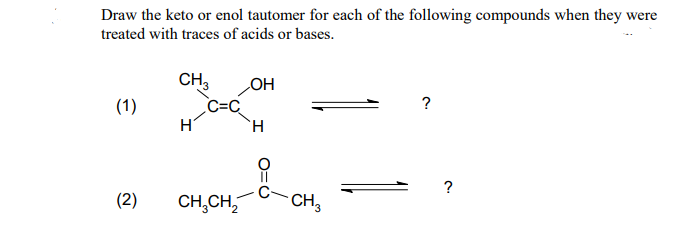 Draw the keto or enol tautomer for each of the following compounds when they were
treated with traces of acids or bases.
CH3
OH
(1)
?
H
H
(2)
CH₂CH₂
C=C₂
CH3
?