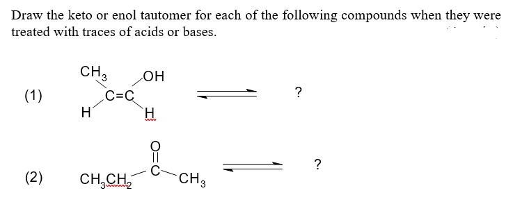 Draw the keto or enol tautomer for each of the following compounds when they were
treated with traces of acids or bases.
CH 3
OH
?
(1)
H
H
www
(2)
CH₂CH₂2
C=C
CH 3
?