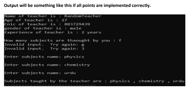 Output will be something like this if all points are implemented correctly.
Name of teacher is : RandomTeacher
Age of teacher is : 27
Cnic of teacher i :
gender of teacher is
Experience of teacher is
883729439
: male
: 2 years
How many subjects are thaought by you : f
Invalid input.
Invalid input.
Try again: g
Try again: 3
Enter subjects name: physics
Enter subjects name: chemistry
Enter subjects name:
urdu
Subjects taught by the teacher are
: physics
chemistry
urdu
