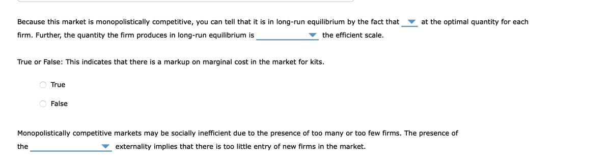 Because this market is monopolistically competitive, you can tell that it is in long-run equilibrium by the fact that
firm. Further, the quantity the firm produces in long-run equilibrium is
the efficient scale.
True or False: This indicates that there is a markup on marginal cost in the market for kits.
True
the
False
at the optimal quantity for each
Monopolistically competitive markets may be socially inefficient due to the presence of too many or too few firms. The presence of
externality implies that there is too little entry of new firms in the market.