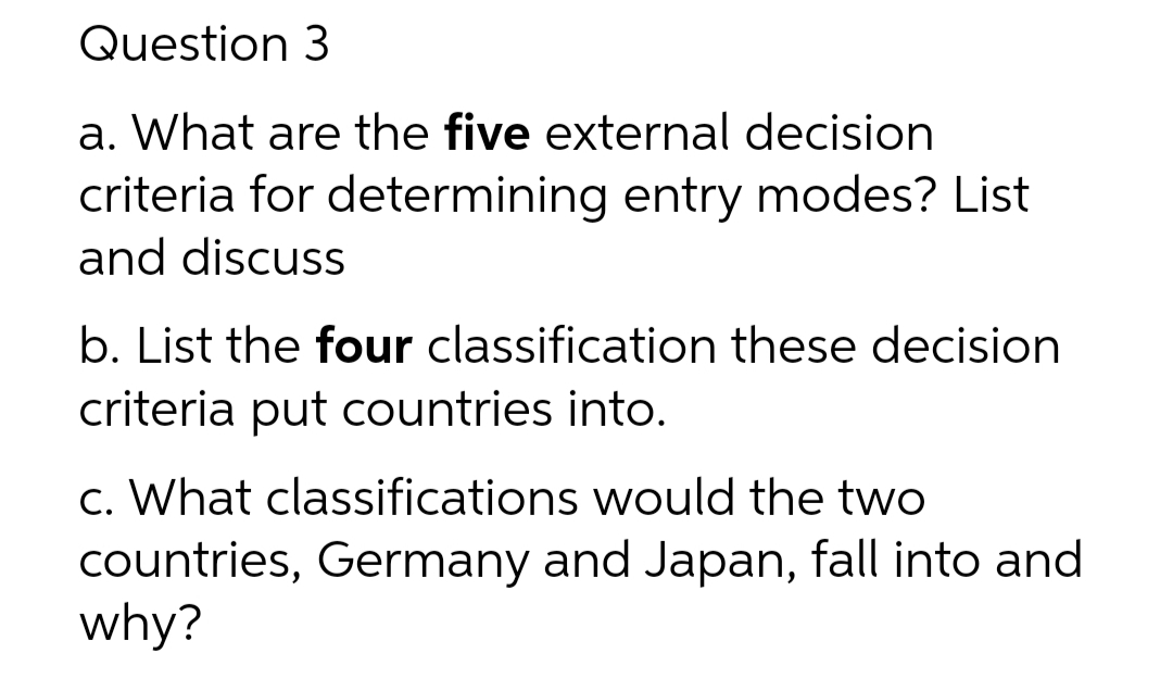 Question 3
a. What are the five external decision
criteria for determining entry modes? List
and discuss
b. List the four classification these decision
criteria put countries into.
c. What classifications would the two
countries, Germany and Japan, fall into and
why?
