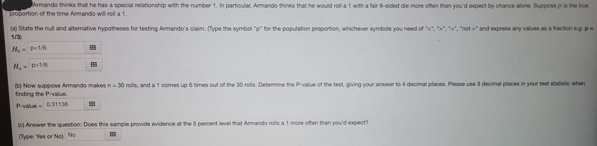 Armando thinks that he has a special relationship with the number 1. In particular, Armando thinks that he would roll a 1 with a fair 6-sided die more often than you'd expect by chance alone. Suppose p is the true
proportion of the time Armando will roll a 1.
(a) State the null and alternative hypotheses for testing Armando's claim. (Type the symbol "p" for the population proportion, whichever symbols you need of "<", ">", "=", "not =" and express any values as a fraction e.g. p 3D
1/3)
Ho = p=1/6
%3D
Ha
p>1/6
%3D
(b) Now suppose Armando makes n =
finding the P-value.
30 rolls, and a 1 comes up 6 times out of the 30 rolls. Determine the P-value of the test, giving your answer to 4 decimal places. Please use 3 decimal places in your test statistic when
P-value = 0.31136
%3D
(c) Answer the question: Does this sample provide evidence at the 5 percent level that Armando rolls a 1 more often than you'd expect?
(Type: Yes or No) No
