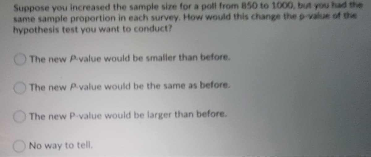 Suppose you increased the sample size for a poll from 850 to 1000, but you had the
same sample proportion in each survey. How would this change the p-value of the
hypothesis test you want to conduct?
The new P.value would be smaller than before.
The new P-value would be the same as before.
The new P-value would be larger than before.
No way to tell.
