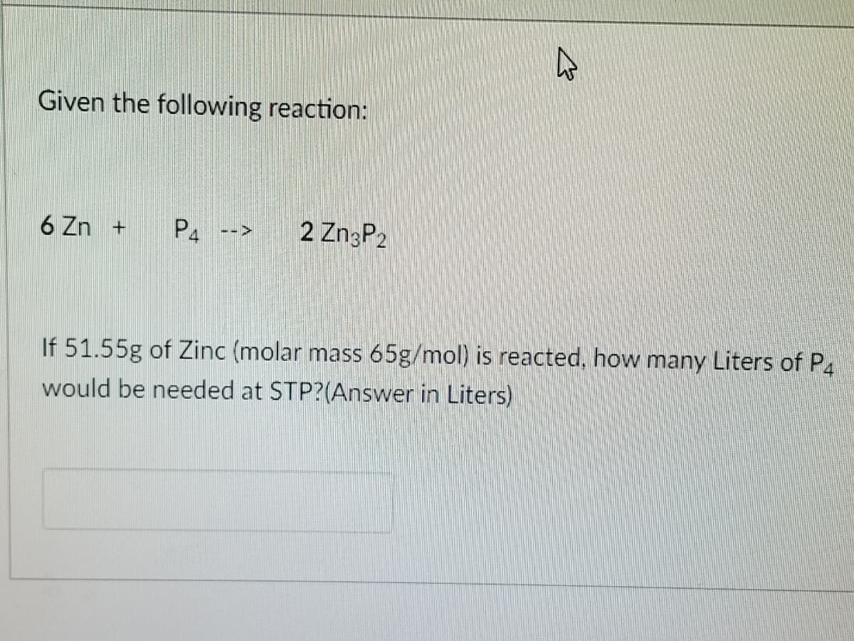 Given the following reaction:
6 Zn +
P4
2 ZngP2
-->
If 51.55g of Zinc (molar mass 65g/mol) is reacted, how many Liters of P.
would be needed at STP?(Answer in Liters)
