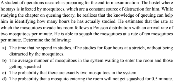 A student of operations research is preparing for the end-term examination. The hostel where
he stays is infected by mosquitoes, which are a constant source of distraction for him. While
studying the chapter on queuing theory, he realizes that the knowledge of queuing can help
him in identifying how many hours he has actually studied. He estimates that the rate at
which the mosquitoes invade his room follows a Poisson distribution with an arrival rate of
two mosquitoes per minute. He is able to squash the mosquitoes at a rate of ten mosquitoes
per minute. Determine the following:
a) The time that he spend in studies, if he studies for four hours at a stretch, without being
distracted by the mosquitoes.
b) The average number of mosquitoes in the system waiting to enter the room and those
getting squashed.
c) The probability that there are exactly two mosquitoes in the system.
d) The probability that a mosquito entering the room will not get squashed for 0.5 minute.

