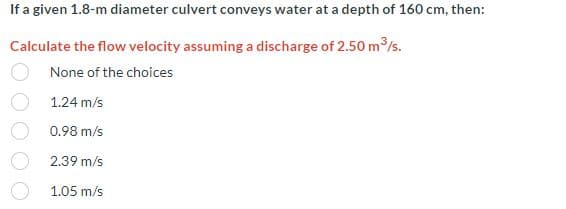 If a given 1.8-m diameter culvert conveys water at a depth of 160 cm, then:
Calculate the flow velocity assuming a discharge of 2.50 m³/s.
None of the choices
1.24 m/s
0.98 m/s
2.39 m/s
1.05 m/s