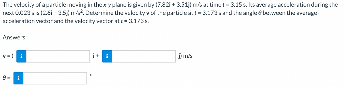 The velocity of a particle moving in the x-y plane is given by (7.82i + 3.51j) m/s at time t = 3.15 s. Its average acceleration during the
next 0.023 s is (2.6i + 3.5j) m/s². Determine the velocity v of the particle at t = 3.173 s and the angle & between the average-
acceleration vector and the velocity vector at t = 3.173 s.
Answers:
v=i
0 =
H.
i+ i
j) m/s