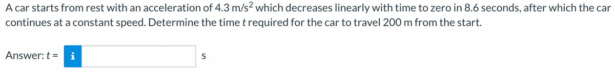 A car starts from rest with an acceleration of 4.3 m/s² which decreases linearly with time to zero in 8.6 seconds, after which the car
continues at a constant speed. Determine the time t required for the car to travel 200 m from the start.
Answer: t =
S