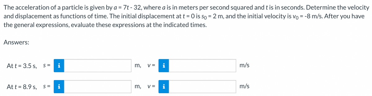 The acceleration of a particle is given by a = 7t - 32, where a is in meters per second squared and t is in seconds. Determine the velocity
and displacement as functions of time. The initial displacement at t = 0 is so = 2 m, and the initial velocity is vo = -8 m/s. After you have
the general expressions, evaluate these expressions at the indicated times.
Answers:
At t = 3.5 s, S=
Att = 8.9 s, S =
m, V = i
3
m,
V =
m/s
m/s