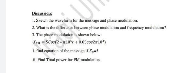 Discussion:
1. Sketch the waveform for the message and phase modulation.
2. What is the difference between phase modulation and frequency modulation?
3. The phase modulation is shown below:
XpM = 5Cos(2 + n10St + 0.05cos2n10*)
i. find equation of the message if Kp=5
ii. Find Total power for PM modulation
