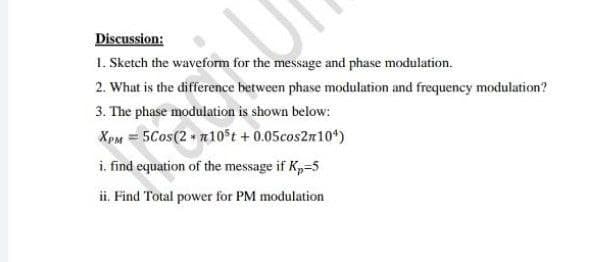 Discussion:
1. Sketch the waveform for the message and phase modulation.
2. What is the difference between phase modulation and frequency modulation?
3. The phase modulation is shown below:
XpM = 5Cos(2 n10 t + 0.05cos2m10*)
i. find equation of the message if Kp=5
ii. Find Total power for PM modulation
