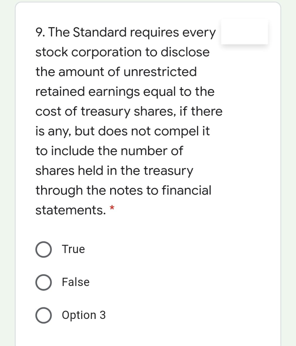 9. The Standard requires every
stock corporation to disclose
the amount of unrestricted
retained earnings equal to the
cost of treasury shares, if there
is any, but does not compel it
to include the number of
shares held in the treasury
through the notes to financial
statements. *
True
False
Option 3
