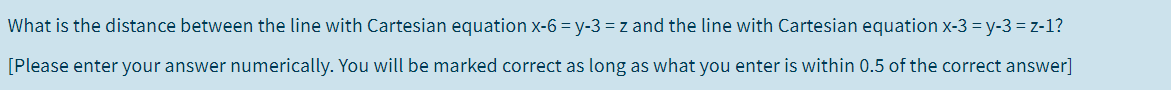 What is the distance between the line with Cartesian equation x-6 = y-3 = z and the line with Cartesian equation x-3 = y-3 = z-1?
[Please enter your answer numerically. You will be marked correct as long as what you enter is within 0.5 of the correct answer]
