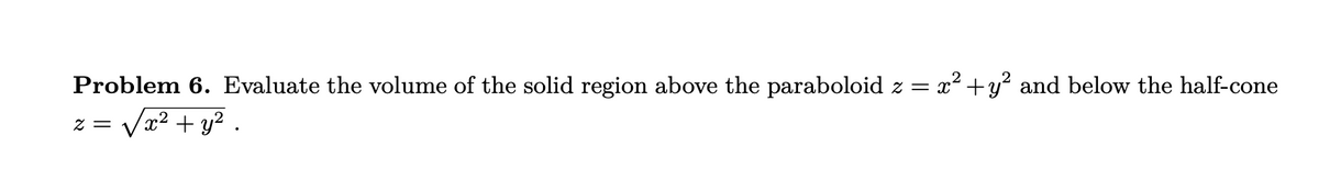 Problem 6. Evaluate the volume of the solid region above the paraboloid z = x² + y² and below the half-cone
z = √√√√x² + y².