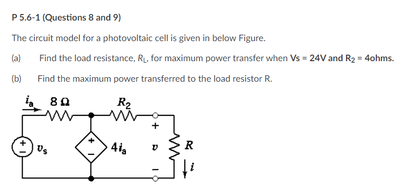 P 5.6-1 (Questions 8 and 9)
The circuit model for a photovoltaic cell is given in below Figure.
(a)
Find the load resistance, RL, for maximum power transfer when Vs = 24V and R2 = 4ohms.
(b)
Find the maximum power transferred to the load resistor R.
R2
R
Us
+
