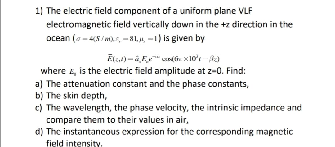 1) The electric field component of a uniform plane VLF
electromagnetic field vertically down in the +z direction in the
ocean (o= 4(S / m),ɛ, =81,µ, =1) is given by
%D
Ē(z,t)=â¸E¸e¯* cos(6™ ×10°t – Bz)
where E, is the electric field amplitude at z=0. Find:
a) The attenuation constant and the phase constants,
b) The skin depth,
c) The wavelength, the phase velocity, the intrinsic impedance and
compare them to their values in air,
d) The instantaneous expression for the corresponding magnetic
field intensity.
