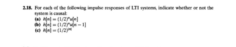 2.18. For each of the following impulse responses of LTI systems, indicate whether or not the
system is causal:
(a) h[n] = (1/2)"u[n]
(b) h[n] = (1/2)"u[n – 1]
(c) h[n] = (1/2)m
