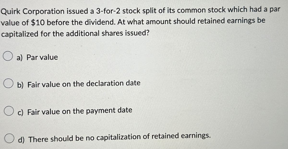 Quirk Corporation issued a 3-for-2 stock split of its common stock which had a par
value of $10 before the dividend. At what amount should retained earnings be
capitalized for the additional shares issued?
a) Par value
b) Fair value on the declaration date
c) Fair value on the payment date
d) There should be no capitalization of retained earnings.