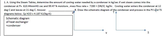1. A. Using the Steam Tables, determine the amount of cooling water needed by a condenser in kg/sec if wet steam comes into the
condenser at P= 610.44mmHG vac and 99.47 % moisture , mass flow rate = 7200 + (SN/X) kg/hr. Cooling water enters the condenser at 12
deg C and leaves at 21 deg C. Answer:
B. Draw the schematic diagram of the condenser and process in the PV ahd TS
diagrams below. Cp H2O = 4.187 KJ/(kg-K):
Schematic diagram
of heat exchanger
=condenser
