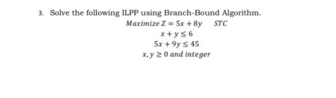 3. Solve the following ILPP using Branch-Bound Algorithm.
Maximize Z = 5x + 8y STC
x + y56
5x + 9y s 45
x,y 2 0 and integer
