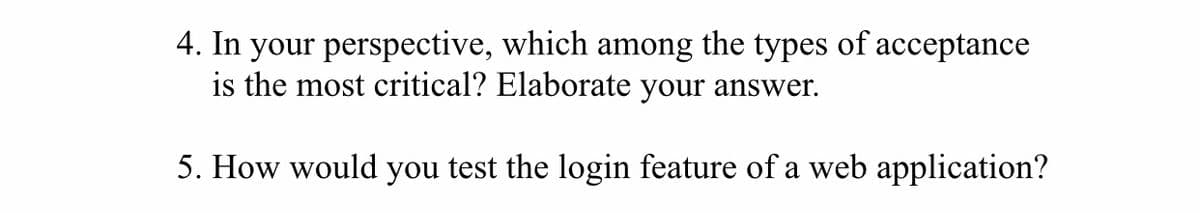 4. In your perspective, which among the types of acceptance
is the most critical? Elaborate your answer.
5. How would you test the login feature of a web application?
