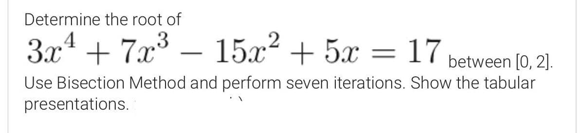 Determine the root of
3x4 + 7x³ – 15x² + 5x = 17
-
between [0, 2].
Use Bisection Method and perform seven iterations. Show the tabular
presentations.
