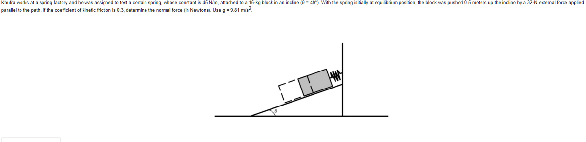Khufra works at a spring factory and he was assigned to test a certain spring, whose constant is 45 N/m, attached to a 15-kg block in an incline (0 = 49°). With the spring initially at equilibrium position, the block was pushed 0.5 meters up the incline by a 32-N external force applied
parallel to the path. If the coefficient of kinetic friction is 0.3, determine the normal force (in Newtons). Use g = 9.81 m/s².
CH
8
