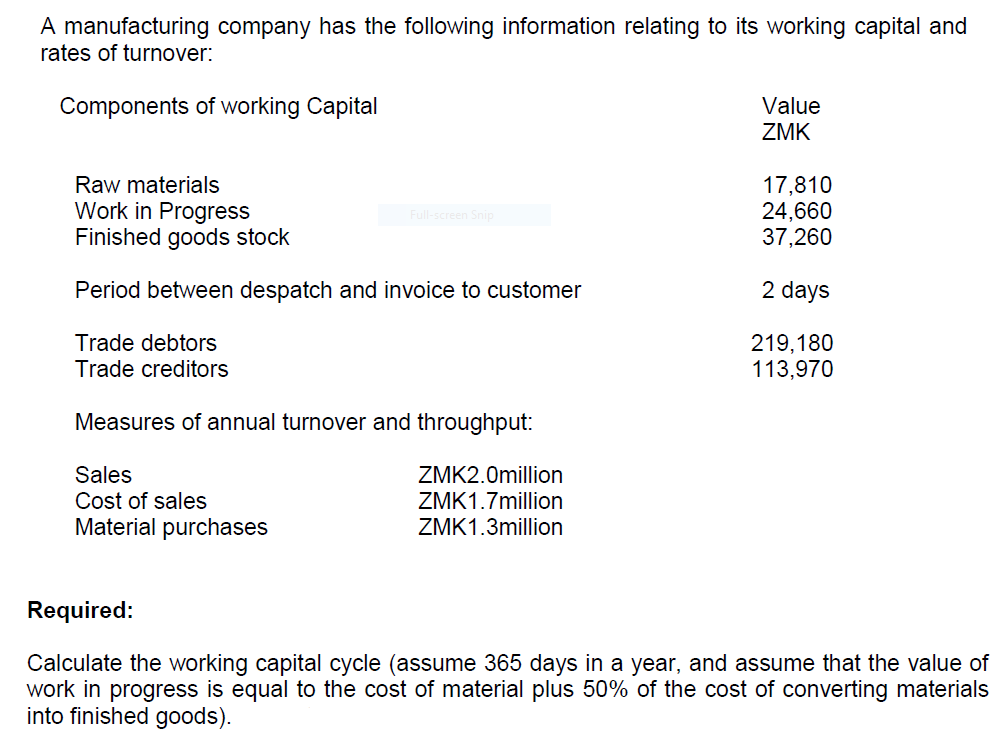A manufacturing company has the following information relating to its working capital and
rates of turnover:
Components of working Capital
Value
ZMK
Raw materials
Work in Progress
Finished goods stock
17,810
24,660
37,260
Full-screen Snip
Period between despatch and invoice to customer
2 days
Trade debtors
Trade creditors
219,180
113,970
Measures of annual turnover and throughput:
Sales
Cost of sales
Material purchases
ZMK2.0million
ZMK1.7million
ZMK1.3million
Required:
Calculate the working capital cycle (assume 365 days in a year, and assume that the value of
work in progress is equal to the cost of material plus 50% of the cost of converting materials
into finished goods).
