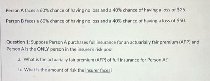 Person A faces a 60% chance of having no loss and a 40% chance of having a loss of $25.
Person B faces a 60% chance of having no loss and a 40% chance of having a loss of $50.
Question 1: Suppose Person A purchases full insurance for an actuarially fair premium (AFP) and
Person A is the ONLY person in the insurer's risk pool.
a. What is the actuarially fair premium (AFP) of full insurance for Person A?
b. What is the amount of risk the insurer faces?
