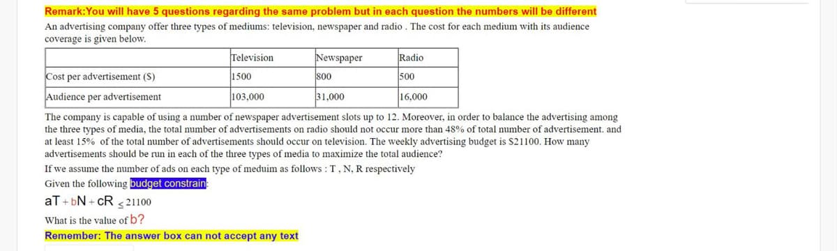 Remark:You will have 5 questions regarding the same problem but in each question the numbers will be different
An advertising company offer three types of mediums: television, newspaper and radio . The cost for each medium with its audience
coverage is given below.
Television
Newspaper
Radio
Cost per advertisement (S)
1500
800
00
Audience per advertisement
103.000
31,000
16,000
The company is capable of using a number of newspaper advertisement slots up to 12. Moreover, in order to balance the advertising among
the three types of media, the total number of advertisements on radio should not occur more than 48% of total number of advertisement. and
at least 15% of the total number of advertisements should occur on television. The weekly advertising budget is S21100. How many
advertisements should be run in each of the three types of media to maximize the total audience?
If we assume the number of ads on each type of meduim as follows : T, N, R respectively
Given the following budget constrain:
aT + bN + cR s 21100
What is the value of b?
Remember: The answer box can not accept any text
