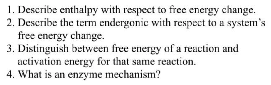 1. Describe enthalpy with respect to free energy change.
2. Describe the term endergonic with respect to a system's
free energy change.
3. Distinguish between free energy of a reaction and
activation energy for that same reaction.
4. What is an enzyme mechanism?
