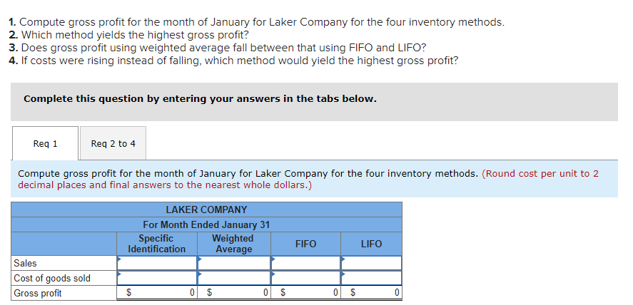 1. Compute gross profit for the month of January for Laker Company for the four inventory methods.
2. Which method yields the highest gross profit?
3. Does gross profit using weighted average fall between that using FIFO and LIFO?
4. If costs were rising instead of falling, which method would yield the highest gross profit?
Complete this question by entering your answers in the tabs below.
Req 1
Req 2 to 4
Compute gross profit for the month of January for Laker Company for the four inventory methods. (Round cost per unit to 2
decimal places and final answers to the nearest whole dollars.)
Sales
Cost of goods sold
Gross profit
LAKER COMPANY
For Month Ended January 31
Specific
Identification
0
Weighted
Average
0
FIFO
0
LIFO