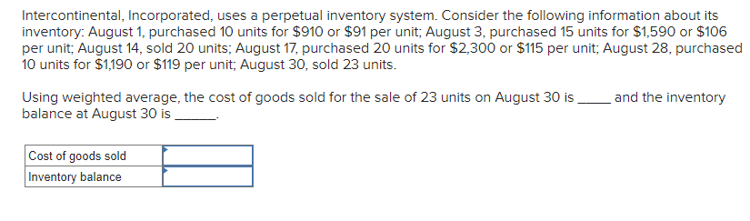 Intercontinental, Incorporated, uses a perpetual inventory system. Consider the following information about its
inventory: August 1, purchased 10 units for $910 or $91 per unit; August 3, purchased 15 units for $1,590 or $106
per unit; August 14, sold 20 units; August 17, purchased 20 units for $2,300 or $115 per unit; August 28, purchased
10 units for $1,190 or $119 per unit; August 30, sold 23 units.
Using weighted average, the cost of goods sold for the sale of 23 units on August 30 is
balance at August 30 is
Cost of goods sold
Inventory balance
and the inventory