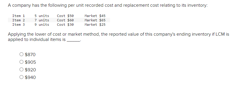 A company has the following per unit recorded cost and replacement cost relating to its inventory:
Item 1
Item 2
5 units
7 units
Cost $50
Cost $60
Item 3
9 units Cost $30
Market $45
Market $65
Market $25
Applying the lower of cost or market method, the reported value of this company's ending inventory if LCM is
applied to individual items is
$870
$905
$920
$940