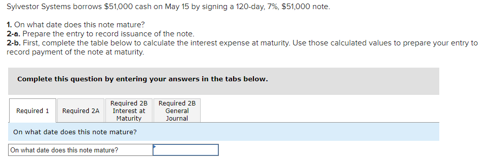 Sylvestor Systems borrows $51,000 cash on May 15 by signing a 120-day, 7%, $51,000 note.
1. On what date does this note mature?
2-a. Prepare the entry to record issuance of the note.
2-b. First, complete the table below to calculate the interest expense at maturity. Use those calculated values to prepare your entry to
record payment of the note at maturity.
Complete this question by entering your answers in the tabs below.
Required 2B
Interest at
Maturity
On what date does this note mature?
Required 1 Required 2A
On what date does this note mature?
Required 2B
General
Journal