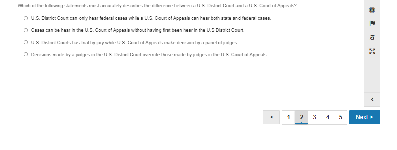 Which of the following statements most accurately describes the difference between a U.S. District Court and a U.S. Court of Appeals?
O U.S. District Court can only hear federal cases while a U.S. Court of Appeals can hear both state and federal cases.
O Cases can be hear in the U.S. Court of Appeals without having first been hear in the U.S District Court.
O US. District Courts has trial by jury while U.S. Court of Appeals make decision by a panel of judges.
O Decisions made by a judges in the U.S. District Court overrule those made by judges in the U.S. Court of Appeals.
1
3
4
Next

